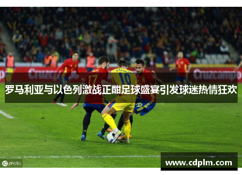 罗马利亚与以色列激战正酣足球盛宴引发球迷热情狂欢